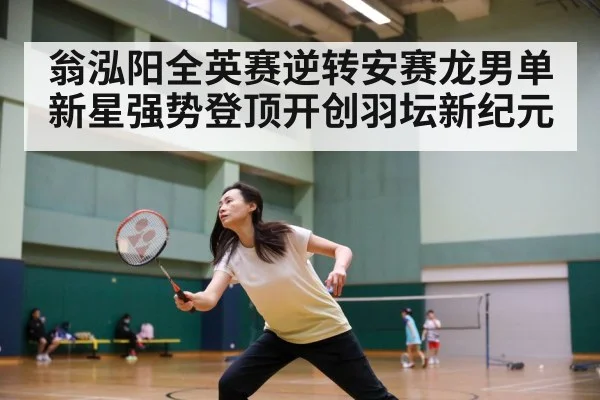 翁泓阳全英赛逆转安赛龙男单新星强势登顶开创羽坛新纪元